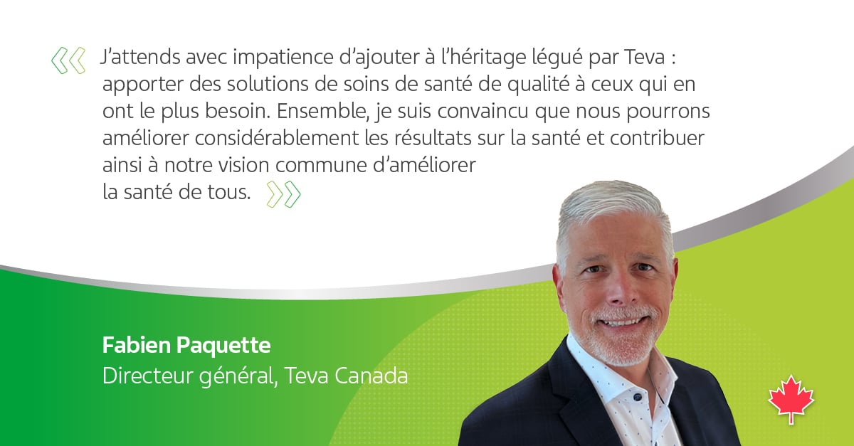  « J'attends avec impatience d'ajouter à l'héritage légué par Teva : apporter des solutions de soins de santé de qualité à ceux qui en ont le plus besoin. Ensemble, je suis convaincu que nous pourrons améliorer considérablement les résultats sur la santé et contribuer ainsi à notre vision commune d'améliorer la santé de tous. >>  Fabien Paquette Directeur général, Teva Canada